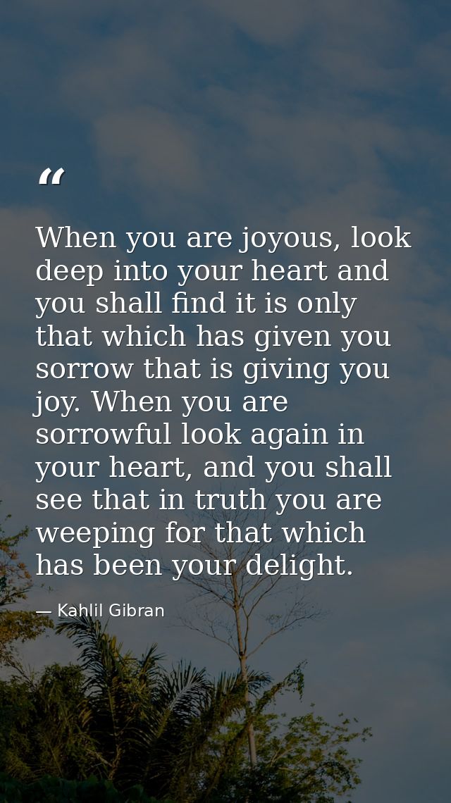 When you are joyous, look deep into your heart and you shall find it is only that which has given you sorrow that is giv — Kahlil Gibran