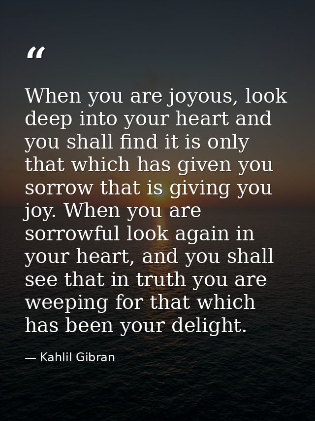 When you are joyous, look deep into your heart and you shall find it is only that which has given you sorrow that is giv — Kahlil Gibran