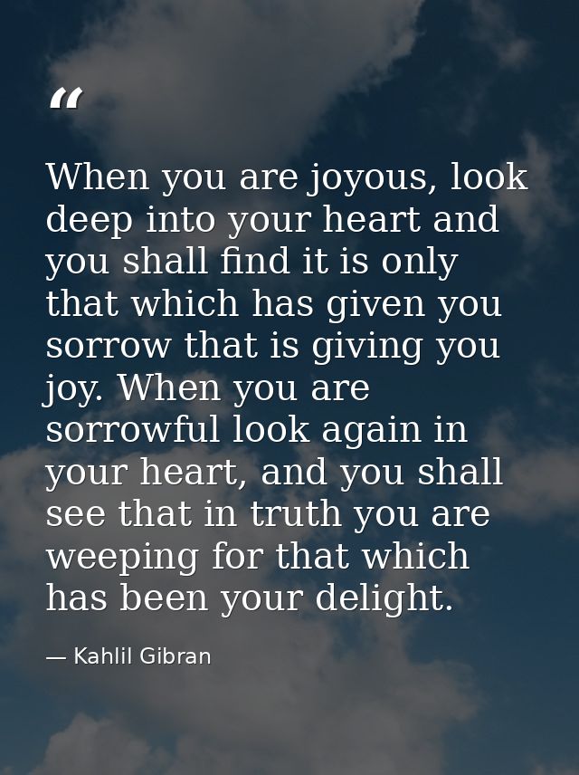 When you are joyous, look deep into your heart and you shall find it is only that which has given you sorrow that is giv — Kahlil Gibran