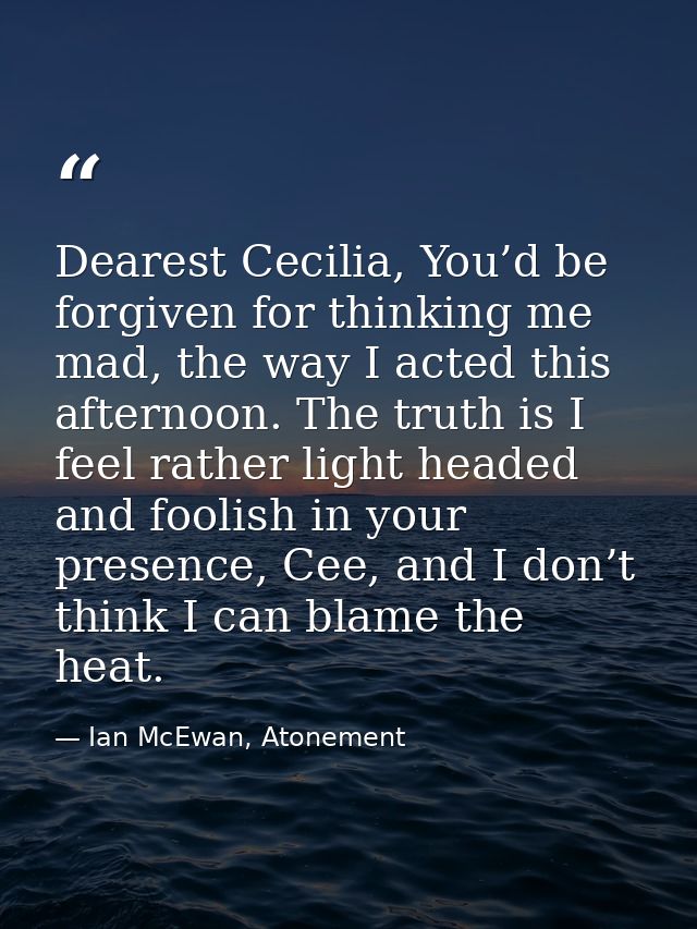 Dearest Cecilia, You’d be forgiven for thinking me mad, the way I acted this afternoon. The truth is I feel rather light — Ian McEwan, Atonement
