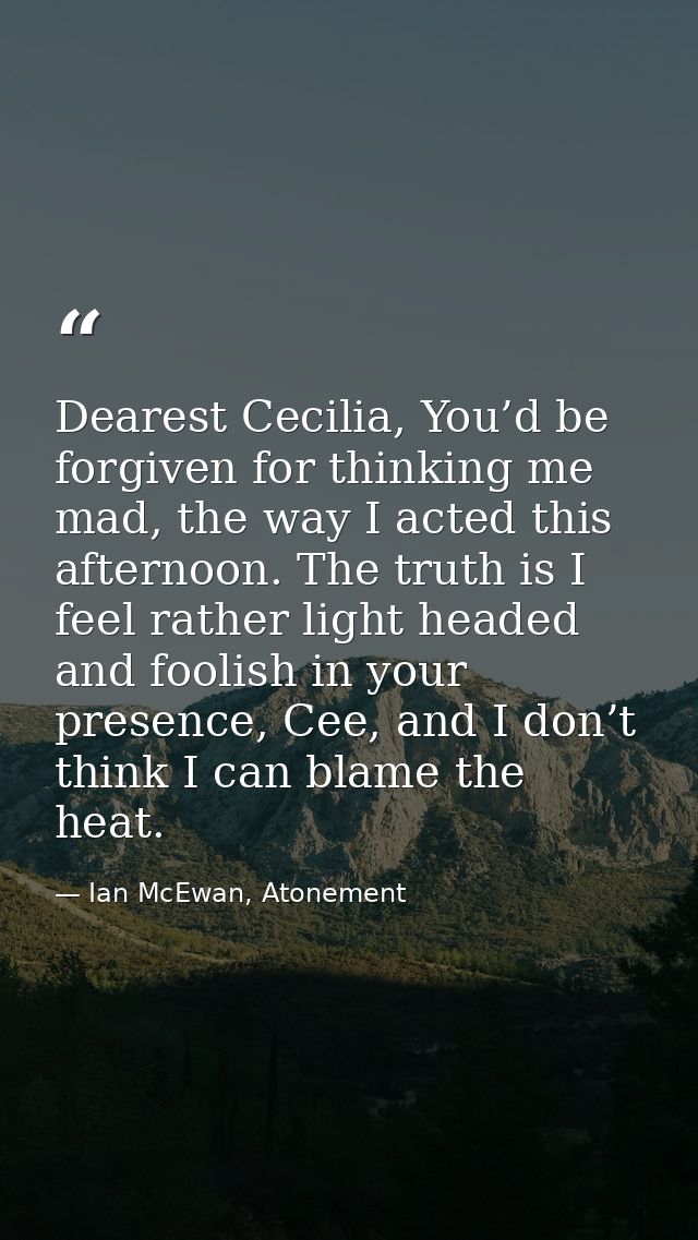 Dearest Cecilia, You’d be forgiven for thinking me mad, the way I acted this afternoon. The truth is I feel rather light — Ian McEwan, Atonement