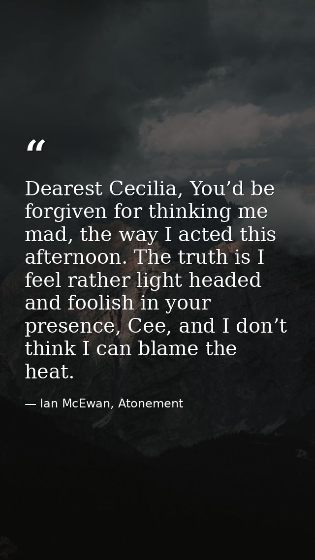 Dearest Cecilia, You’d be forgiven for thinking me mad, the way I acted this afternoon. The truth is I feel rather light — Ian McEwan, Atonement