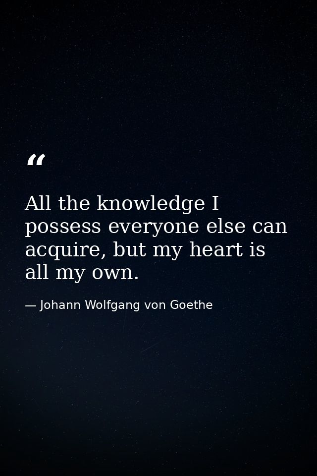 All the knowledge I possess everyone else can acquire, but my heart is all my own. — Johann Wolfgang von Goethe