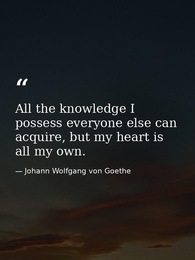 All the knowledge I possess everyone else can acquire, but my heart is all my own. — Johann Wolfgang von Goethe