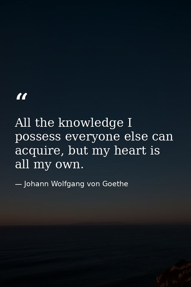All the knowledge I possess everyone else can acquire, but my heart is all my own. — Johann Wolfgang von Goethe