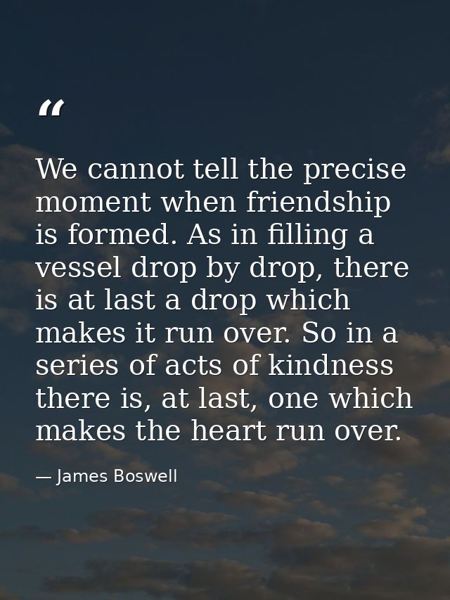 We cannot tell the precise moment when friendship is formed. As in filling a vessel drop by drop, there is at last a dro — James Boswell