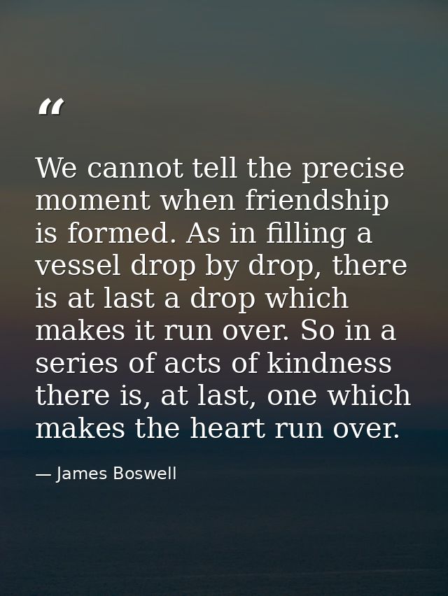 We cannot tell the precise moment when friendship is formed. As in filling a vessel drop by drop, there is at last a dro — James Boswell