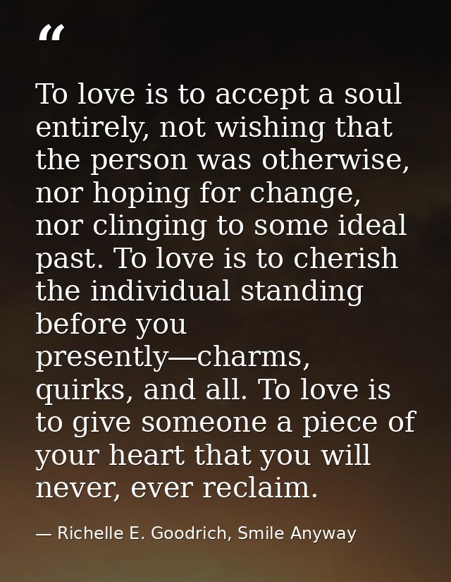 To love is to accept a soul entirely, not wishing that the person was otherwise, nor hoping for change, nor clinging to  — Richelle E. Goodrich, Smile Anyway