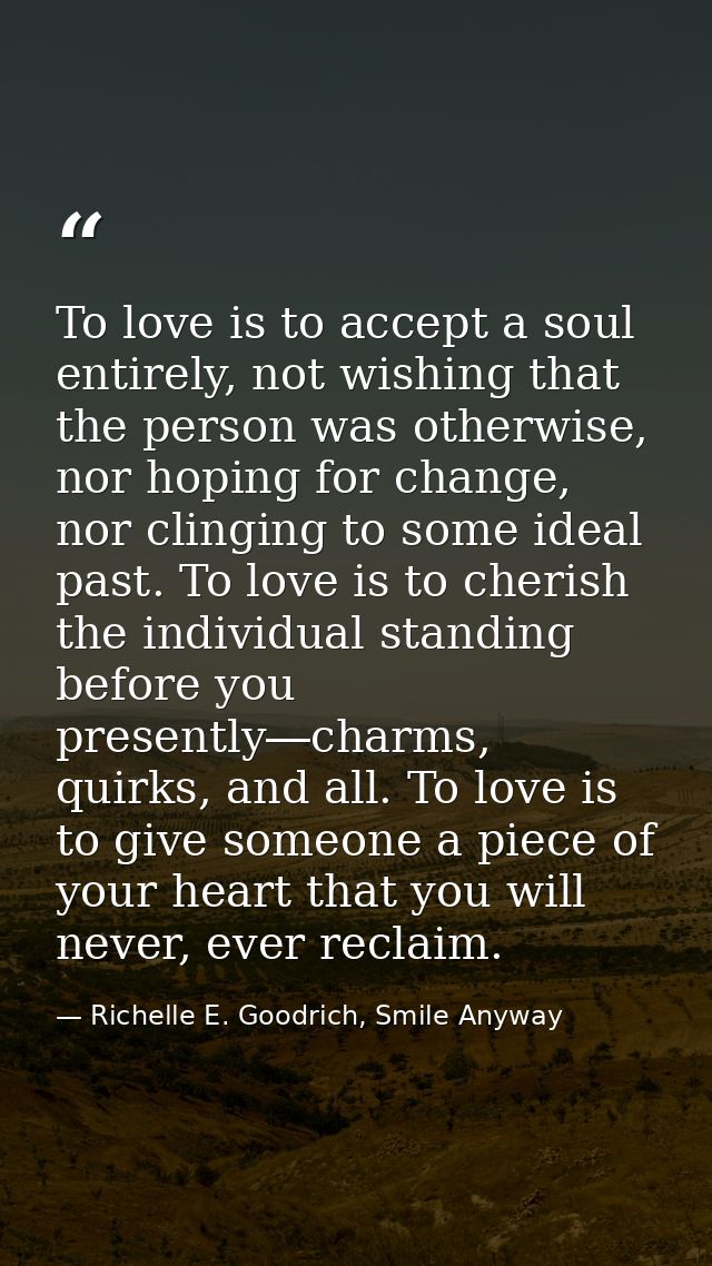To love is to accept a soul entirely, not wishing that the person was otherwise, nor hoping for change, nor clinging to  — Richelle E. Goodrich, Smile Anyway