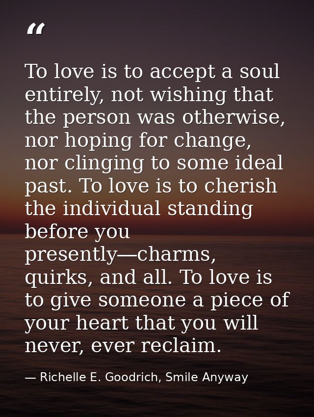 To love is to accept a soul entirely, not wishing that the person was otherwise, nor hoping for change, nor clinging to  — Richelle E. Goodrich, Smile Anyway