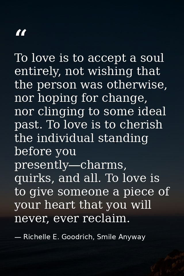 To love is to accept a soul entirely, not wishing that the person was otherwise, nor hoping for change, nor clinging to  — Richelle E. Goodrich, Smile Anyway