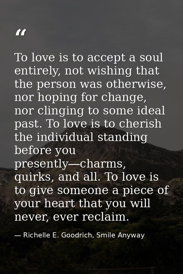 To love is to accept a soul entirely, not wishing that the person was otherwise, nor hoping for change, nor clinging to  — Richelle E. Goodrich, Smile Anyway
