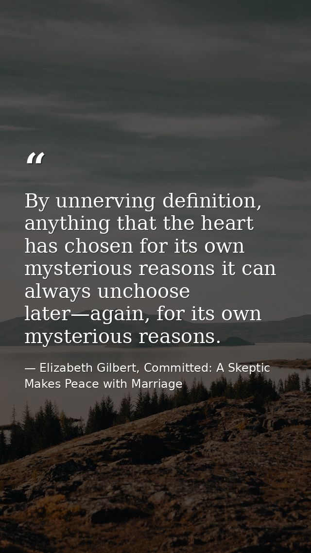 By unnerving definition, anything that the heart has chosen for its own mysterious reasons it can always unchoose later— — Elizabeth Gilbert, Committed: A Skeptic Makes Peace with Marriage