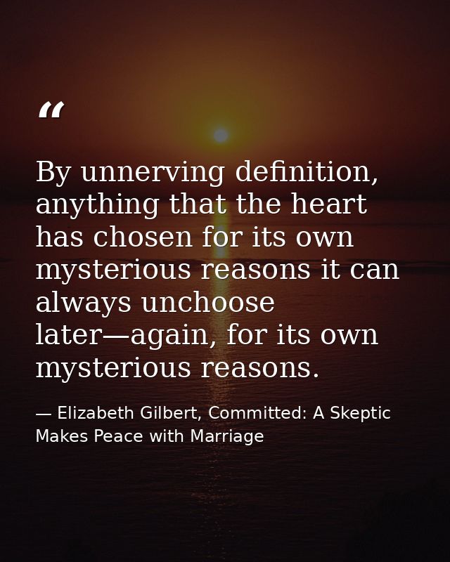 By unnerving definition, anything that the heart has chosen for its own mysterious reasons it can always unchoose later— — Elizabeth Gilbert, Committed: A Skeptic Makes Peace with Marriage