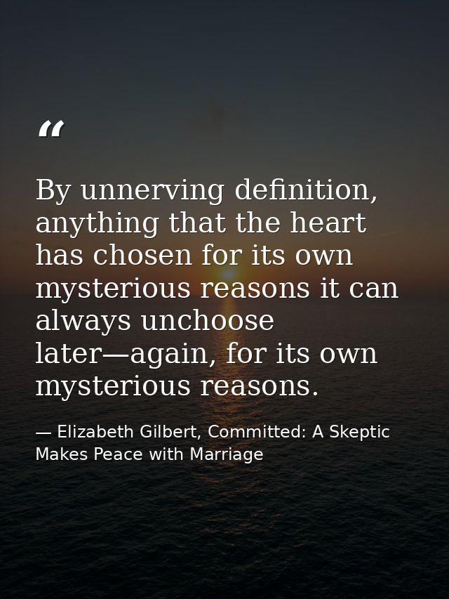 By unnerving definition, anything that the heart has chosen for its own mysterious reasons it can always unchoose later— — Elizabeth Gilbert, Committed: A Skeptic Makes Peace with Marriage