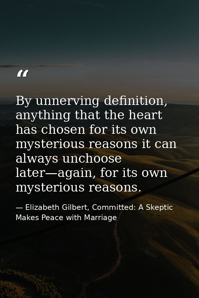 By unnerving definition, anything that the heart has chosen for its own mysterious reasons it can always unchoose later— — Elizabeth Gilbert, Committed: A Skeptic Makes Peace with Marriage