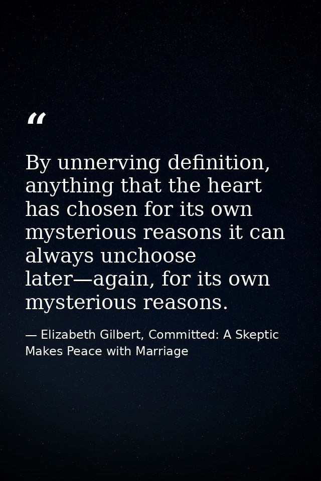 By unnerving definition, anything that the heart has chosen for its own mysterious reasons it can always unchoose later— — Elizabeth Gilbert, Committed: A Skeptic Makes Peace with Marriage