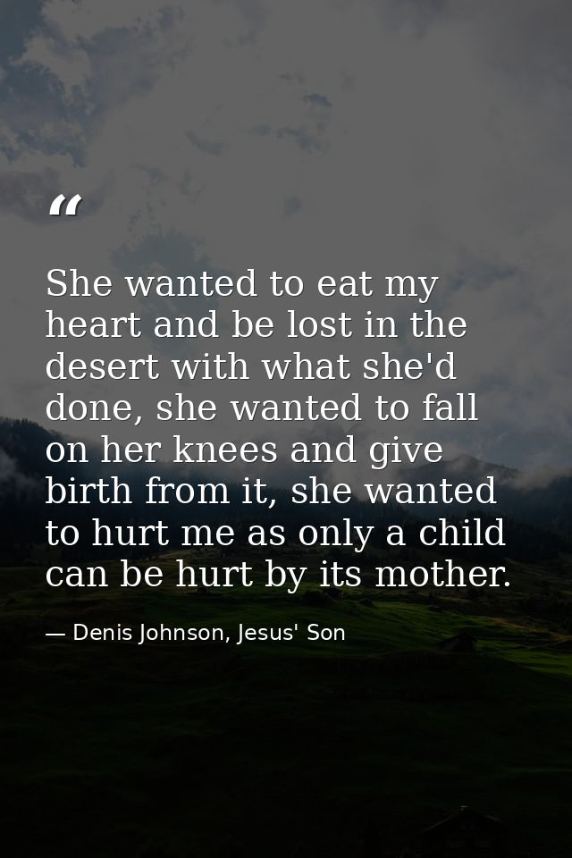 She wanted to eat my heart and be lost in the desert with what she'd done, she wanted to fall on her knees and give birt — Denis Johnson, Jesus' Son