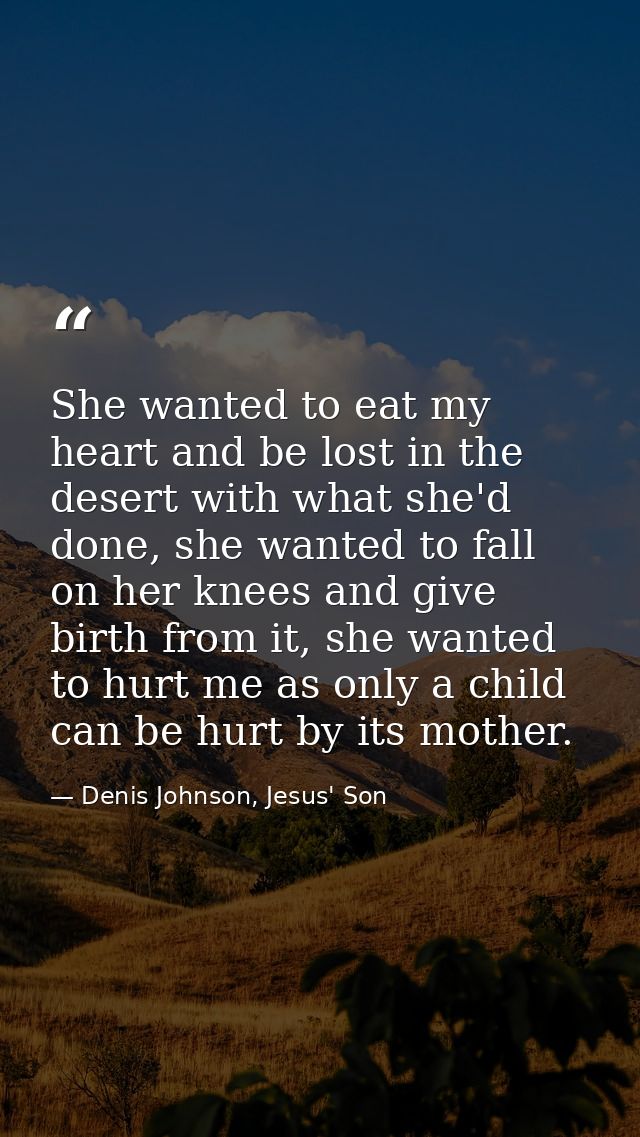 She wanted to eat my heart and be lost in the desert with what she'd done, she wanted to fall on her knees and give birt — Denis Johnson, Jesus' Son