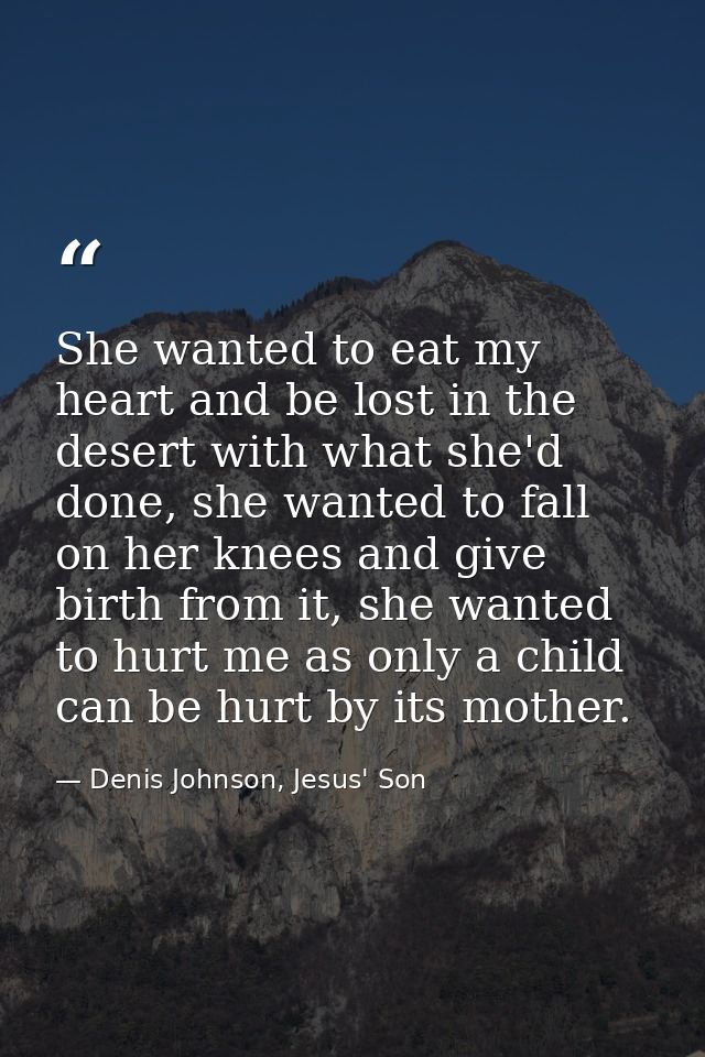 She wanted to eat my heart and be lost in the desert with what she'd done, she wanted to fall on her knees and give birt — Denis Johnson, Jesus' Son