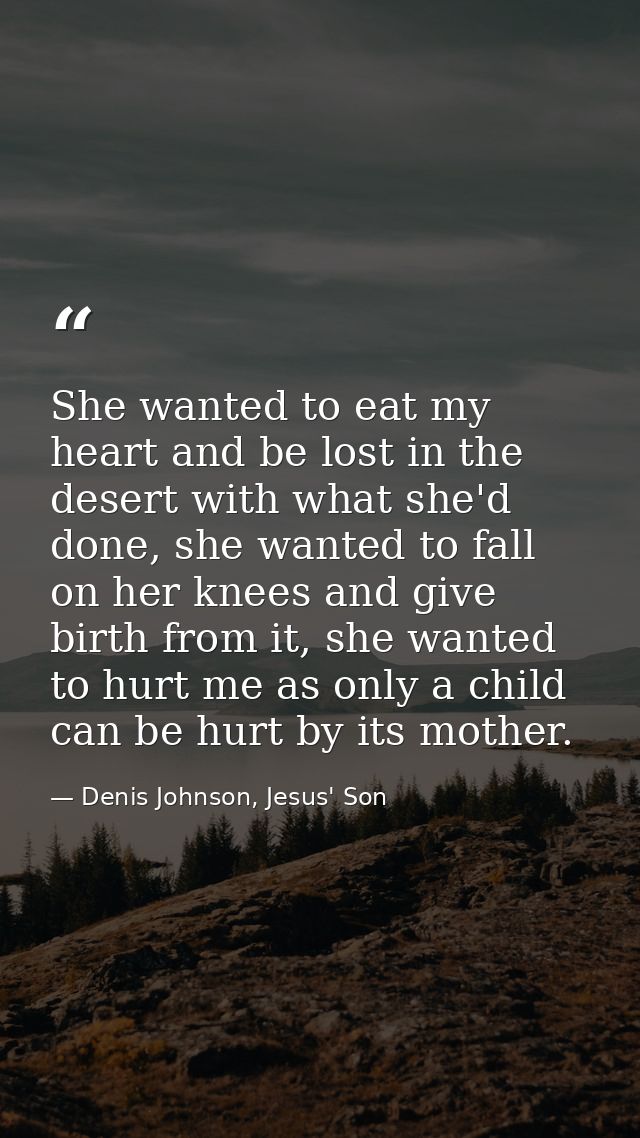 She wanted to eat my heart and be lost in the desert with what she'd done, she wanted to fall on her knees and give birt — Denis Johnson, Jesus' Son