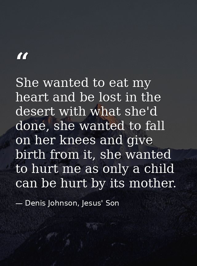 She wanted to eat my heart and be lost in the desert with what she'd done, she wanted to fall on her knees and give birt — Denis Johnson, Jesus' Son