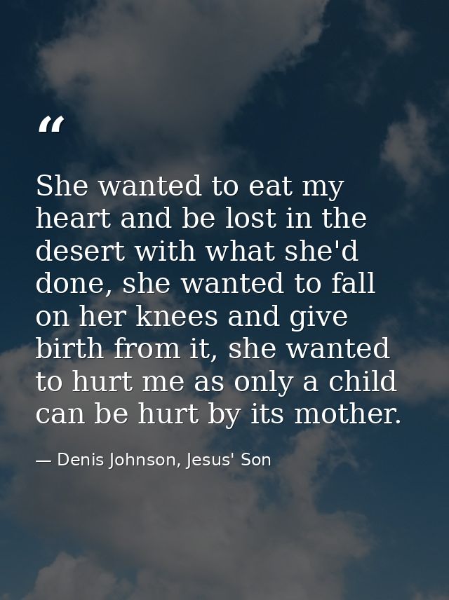 She wanted to eat my heart and be lost in the desert with what she'd done, she wanted to fall on her knees and give birt — Denis Johnson, Jesus' Son