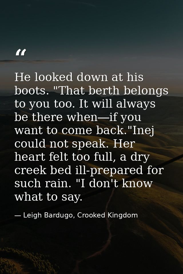 He looked down at his boots. "That berth belongs to you too. It will always be there when―if you want to come back."Inej — Leigh Bardugo, Crooked Kingdom