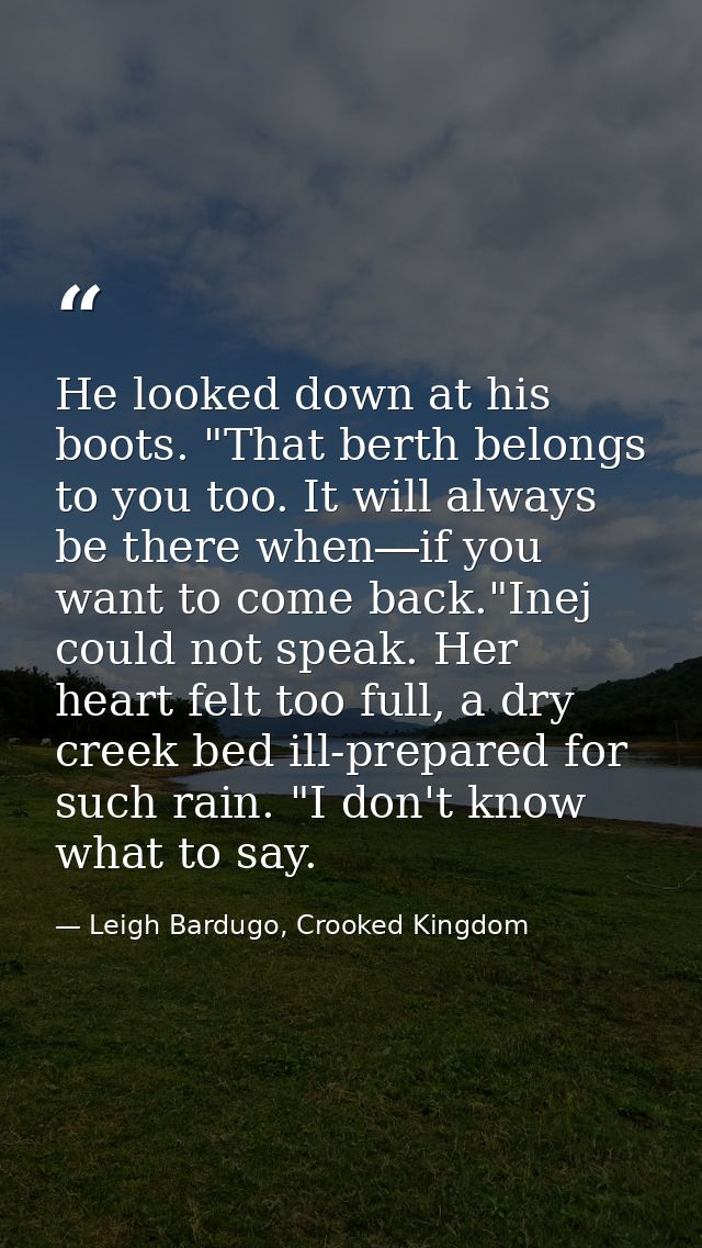 He looked down at his boots. "That berth belongs to you too. It will always be there when―if you want to come back."Inej — Leigh Bardugo, Crooked Kingdom