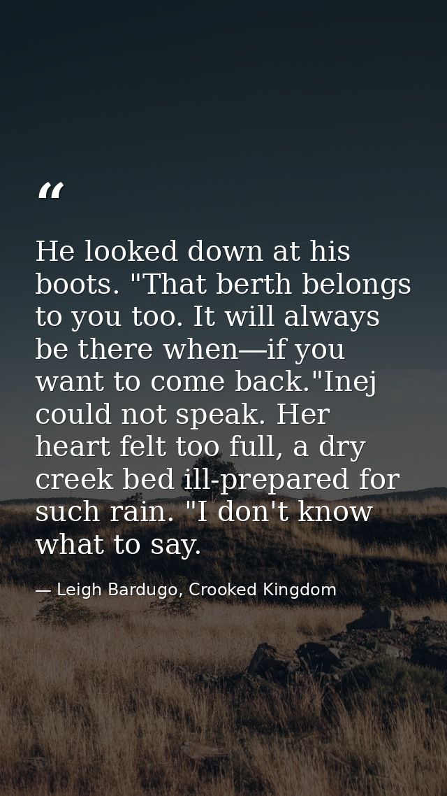 He looked down at his boots. "That berth belongs to you too. It will always be there when―if you want to come back."Inej — Leigh Bardugo, Crooked Kingdom