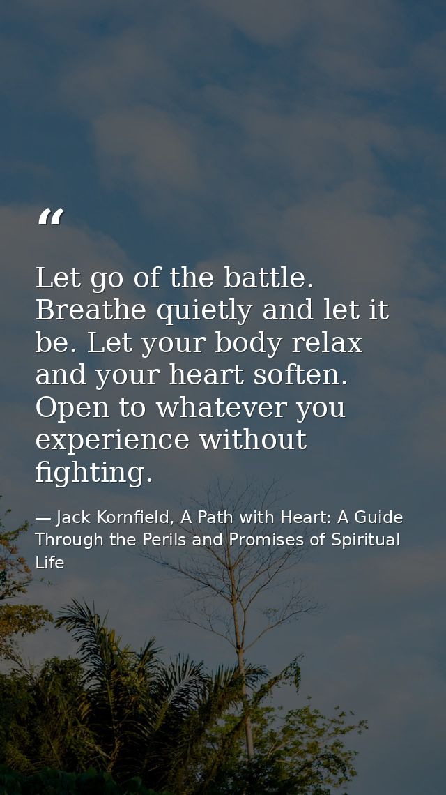 Let go of the battle. Breathe quietly and let it be. Let your body relax and your heart soften. Open to whatever you exp — Jack Kornfield, A Path with Heart: A Guide Through the Perils and Promises of Spiritual Life