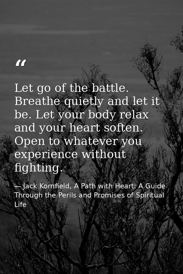 Let go of the battle. Breathe quietly and let it be. Let your body relax and your heart soften. Open to whatever you exp — Jack Kornfield, A Path with Heart: A Guide Through the Perils and Promises of Spiritual Life