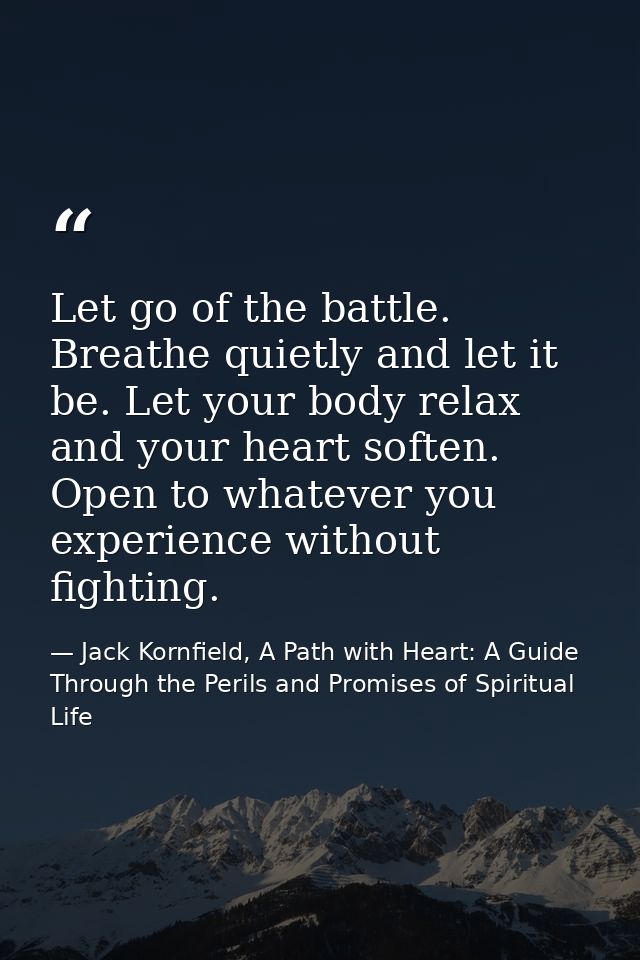 Let go of the battle. Breathe quietly and let it be. Let your body relax and your heart soften. Open to whatever you exp — Jack Kornfield, A Path with Heart: A Guide Through the Perils and Promises of Spiritual Life