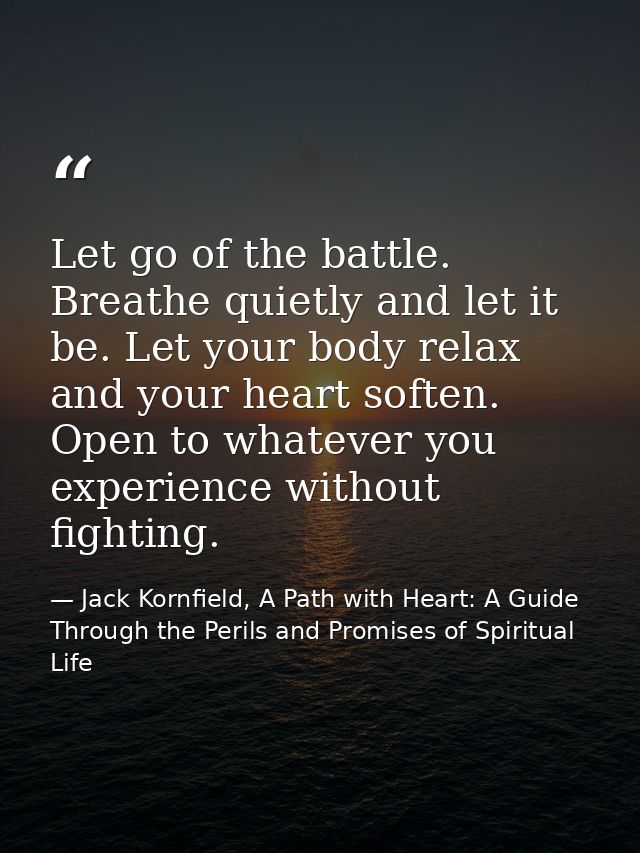 Let go of the battle. Breathe quietly and let it be. Let your body relax and your heart soften. Open to whatever you exp — Jack Kornfield, A Path with Heart: A Guide Through the Perils and Promises of Spiritual Life