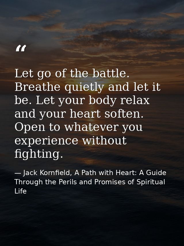 Let go of the battle. Breathe quietly and let it be. Let your body relax and your heart soften. Open to whatever you exp — Jack Kornfield, A Path with Heart: A Guide Through the Perils and Promises of Spiritual Life