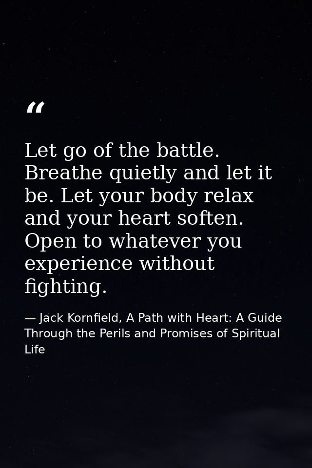Let go of the battle. Breathe quietly and let it be. Let your body relax and your heart soften. Open to whatever you exp — Jack Kornfield, A Path with Heart: A Guide Through the Perils and Promises of Spiritual Life