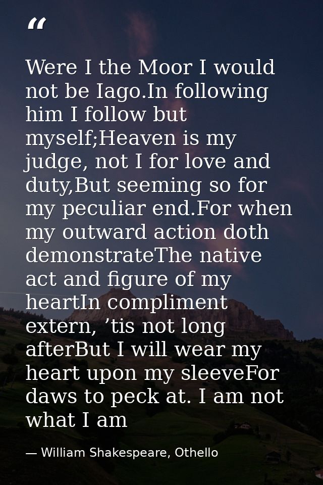 Were I the Moor I would not be Iago.In following him I follow but myself;Heaven is my judge, not I for love and duty,But — William Shakespeare, Othello