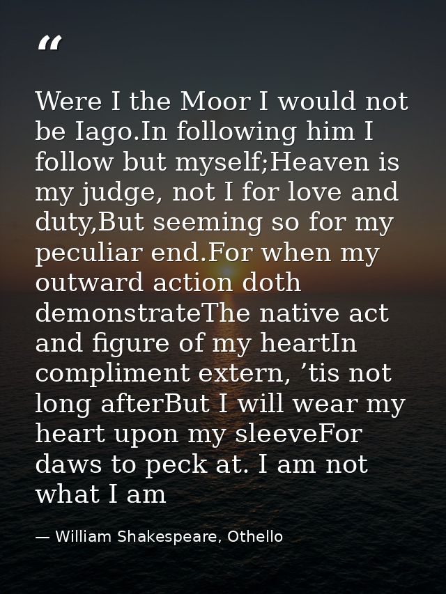 Were I the Moor I would not be Iago.In following him I follow but myself;Heaven is my judge, not I for love and duty,But — William Shakespeare, Othello
