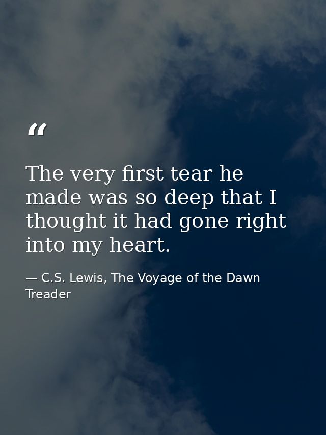 The very first tear he made was so deep that I thought it had gone right into my heart. — C.S. Lewis, The Voyage of the Dawn Treader