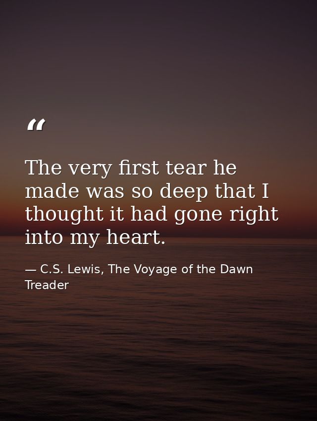 The very first tear he made was so deep that I thought it had gone right into my heart. — C.S. Lewis, The Voyage of the Dawn Treader