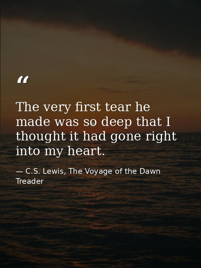 The very first tear he made was so deep that I thought it had gone right into my heart. — C.S. Lewis, The Voyage of the Dawn Treader