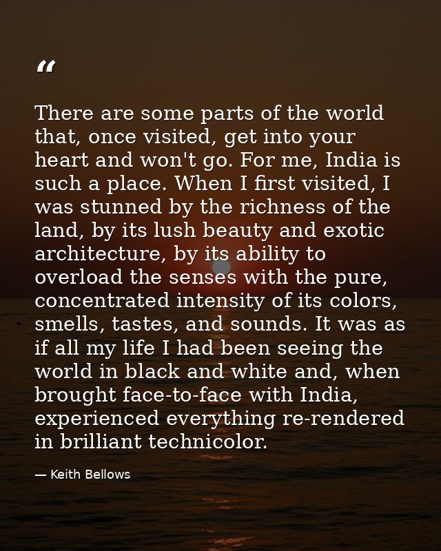There are some parts of the world that, once visited, get into your heart and won't go. For me, India is such a place. W — Keith Bellows