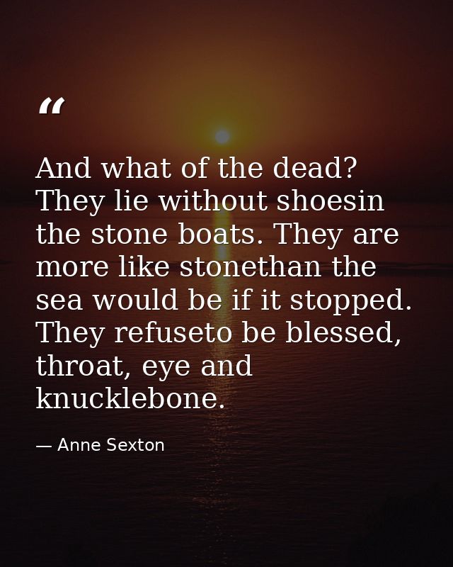 And what of the dead? They lie without shoesin the stone boats. They are more like stonethan the sea would be if it stop — Anne Sexton