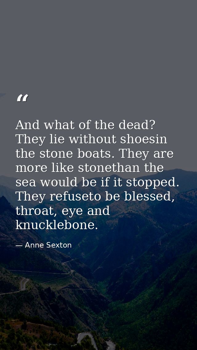And what of the dead? They lie without shoesin the stone boats. They are more like stonethan the sea would be if it stop — Anne Sexton