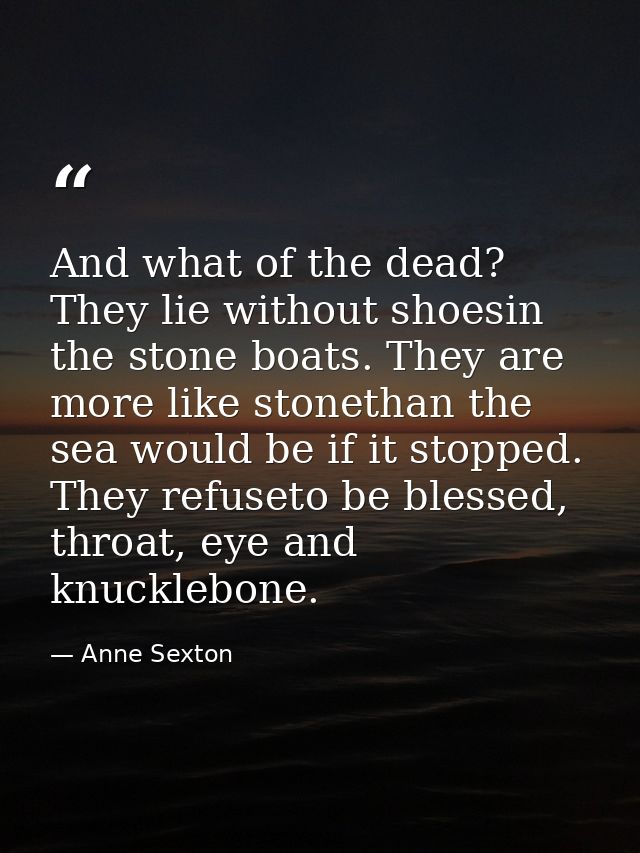 And what of the dead? They lie without shoesin the stone boats. They are more like stonethan the sea would be if it stop — Anne Sexton