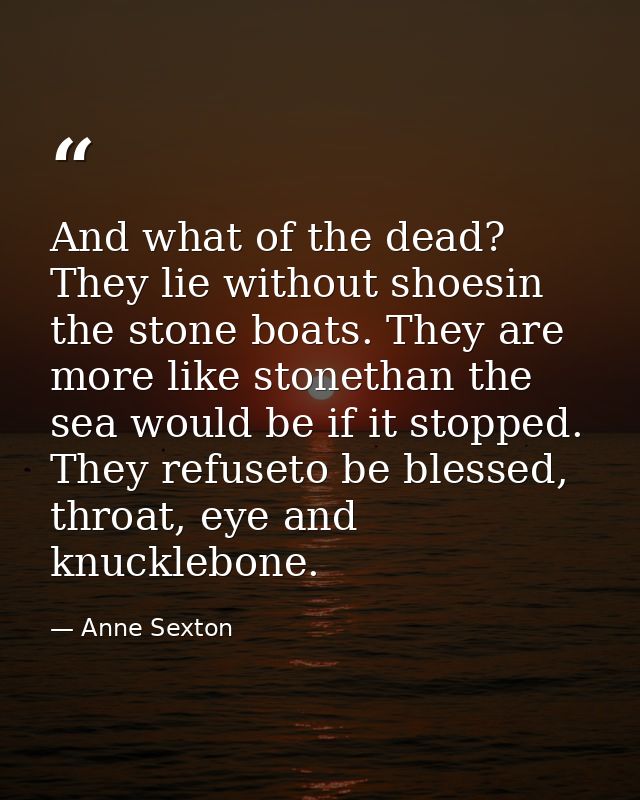 And what of the dead? They lie without shoesin the stone boats. They are more like stonethan the sea would be if it stop — Anne Sexton