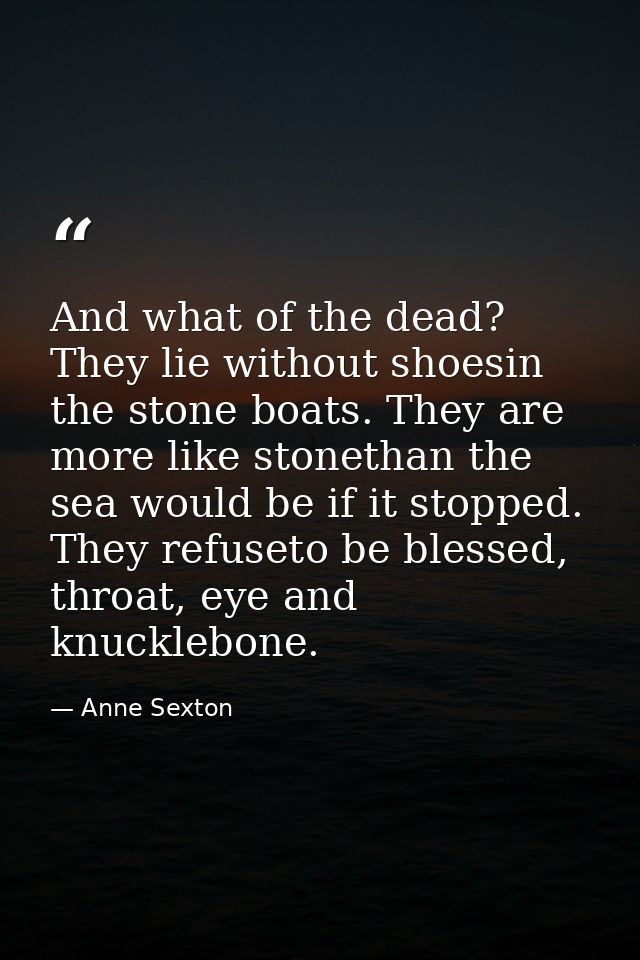 And what of the dead? They lie without shoesin the stone boats. They are more like stonethan the sea would be if it stop — Anne Sexton