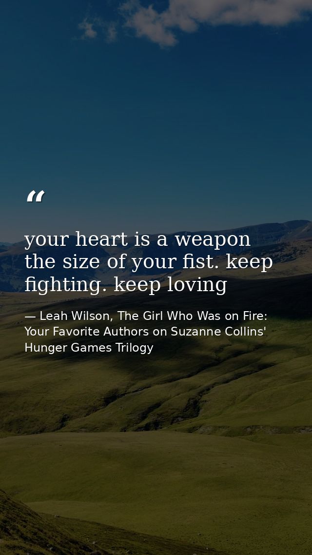 your heart is a weapon the size of your fist. keep fighting. keep loving — Leah Wilson, The Girl Who Was on Fire: Your Favorite Authors on Suzanne Collins' Hunger Games Trilogy