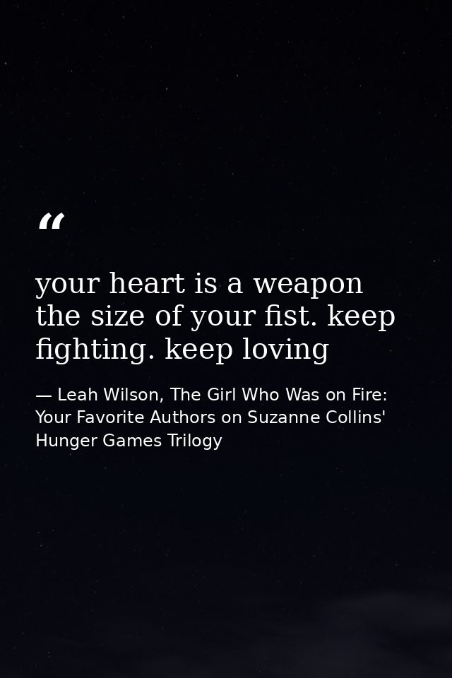 your heart is a weapon the size of your fist. keep fighting. keep loving — Leah Wilson, The Girl Who Was on Fire: Your Favorite Authors on Suzanne Collins' Hunger Games Trilogy