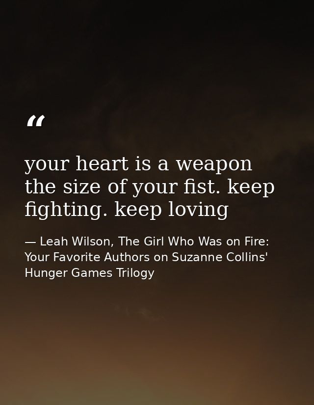 your heart is a weapon the size of your fist. keep fighting. keep loving — Leah Wilson, The Girl Who Was on Fire: Your Favorite Authors on Suzanne Collins' Hunger Games Trilogy